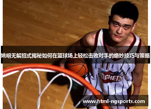 姚明无解招式揭秘如何在篮球场上轻松击败对手的绝妙技巧与策略